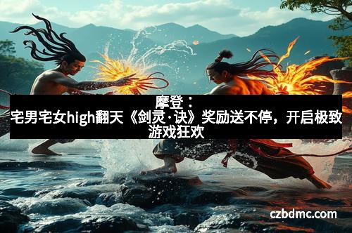 摩登：宅男宅女high翻天《剑灵·诀》奖励送不停，开启极致游戏狂欢