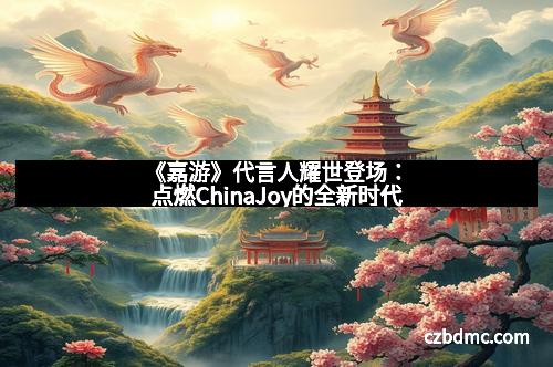 《嘉游》代言人耀世登场：点燃ChinaJoy的全新时代